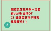 破壁灵芝孢子粉一定要有otc吗(必须OTC？破壁灵芝孢子粉究竟需要吗？)