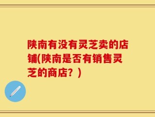 陕南有没有灵芝卖的店铺(陕南是否有销售灵芝的商店？)