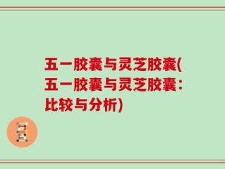 五一胶囊与灵芝胶囊(五一胶囊与灵芝胶囊：比较与分析)