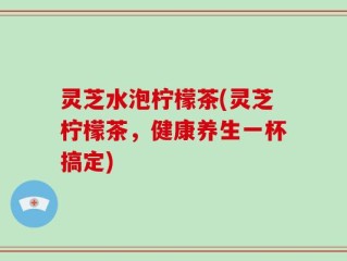 灵芝水泡柠檬茶(灵芝柠檬茶，健康养生一杯搞定)