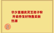 华少直播卖灵芝孢子粉 开启养生好物售卖新热潮