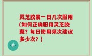 灵芝胶囊一日几次服用(如何正确服用灵芝胶囊？每日使用频次建议多少次？)