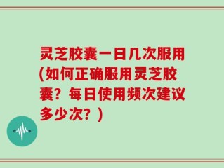 灵芝胶囊一日几次服用(如何正确服用灵芝胶囊？每日使用频次建议多少次？)