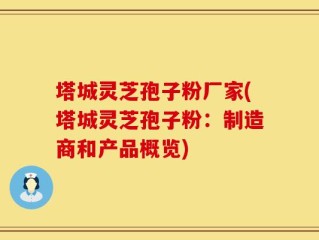 塔城灵芝孢子粉厂家(塔城灵芝孢子粉：制造商和产品概览)