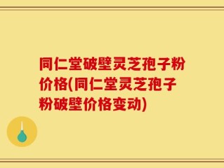 同仁堂破壁灵芝孢子粉价格(同仁堂灵芝孢子粉破壁价格变动)
