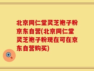 北京同仁堂灵芝袍子粉京东自营(北京同仁堂灵芝袍子粉现在可在京东自营购买)