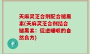天麻灵芝合剂配合褪黑素(天麻灵芝合剂结合褪黑素：促进睡眠的自然良方)