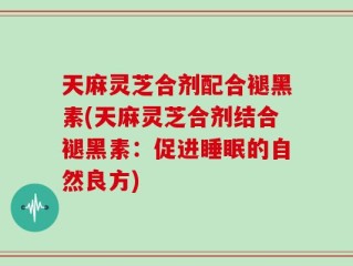 天麻灵芝合剂配合褪黑素(天麻灵芝合剂结合褪黑素：促进睡眠的自然良方)