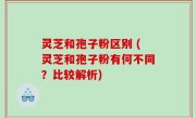 灵芝和孢子粉区别 (灵芝和孢子粉有何不同？比较解析)