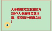 人参鹿鞭灵芝泡酒配方(制作人参鹿鞭灵芝泡酒，享受滋补健康之旅)