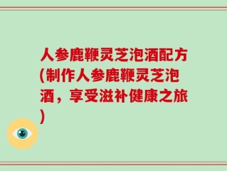 人参鹿鞭灵芝泡酒配方(制作人参鹿鞭灵芝泡酒，享受滋补健康之旅)