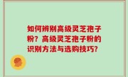 如何辨别高级灵芝孢子粉？高级灵芝孢子粉的识别方法与选购技巧？
