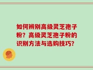 如何辨别高级灵芝孢子粉？高级灵芝孢子粉的识别方法与选购技巧？
