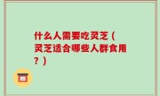 什么人需要吃灵芝 (灵芝适合哪些人群食用？)