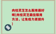 肉桂灵芝怎么服用最好呢(肉桂灵芝最佳服用方法，让免疫力更提升)