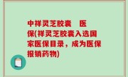 中祥灵芝胶囊   医保(祥灵芝胶囊入选国家医保目录，成为医保报销药物)