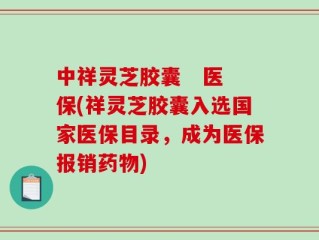 中祥灵芝胶囊   医保(祥灵芝胶囊入选国家医保目录，成为医保报销药物)