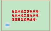 龙泉市龙灵芝孢子粉(龙泉市龙灵芝孢子粉：保健养生的新选择)