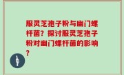 服灵芝孢子粉与幽门螺杆菌？探讨服灵芝孢子粉对幽门螺杆菌的影响？