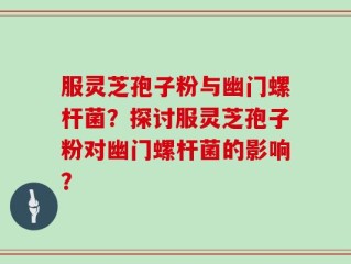服灵芝孢子粉与幽门螺杆菌？探讨服灵芝孢子粉对幽门螺杆菌的影响？