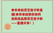参农老段灵芝孢子粉直播(参农老段教你如何选购高品质灵芝孢子粉——直播分享！)
