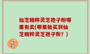 仙芝精粹灵芝孢子粉哪里有卖(哪里能买到仙芝精粹灵芝孢子粉？)