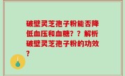破壁灵芝孢子粉能否降低血压和血糖？？解析破壁灵芝孢子粉的功效？