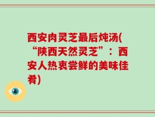 西安肉灵芝最后炖汤(“陕西天然灵芝”：西安人热衷尝鲜的美味佳肴)