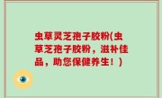虫草灵芝孢子胶粉(虫草芝孢子胶粉，滋补佳品，助您保健养生！)