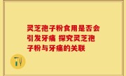 灵芝孢子粉食用是否会引发牙痛 探究灵芝孢子粉与牙痛的关联