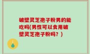 破壁灵芝孢子粉男的能吃吗(男性可以食用破壁灵芝孢子粉吗？)