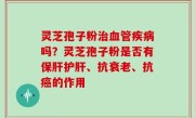 灵芝孢子粉治血管疾病吗？灵芝孢子粉是否有保肝护肝、抗衰老、抗癌的作用