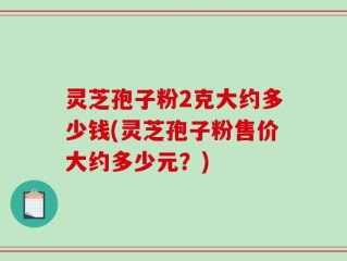灵芝孢子粉2克大约多少钱(灵芝孢子粉售价大约多少元？)