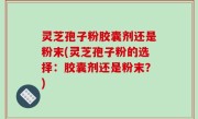 灵芝孢子粉胶囊剂还是粉末(灵芝孢子粉的选择：胶囊剂还是粉末？)
