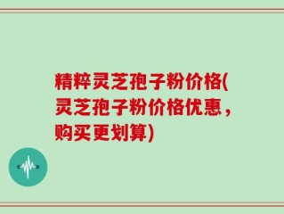 精粹灵芝孢子粉价格(灵芝孢子粉价格优惠，购买更划算)