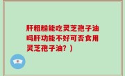 肝粗糙能吃灵芝孢子油吗肝功能不好可否食用灵芝孢子油？)