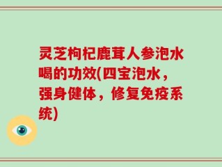 灵芝枸杞鹿茸人参泡水喝的功效(四宝泡水，强身健体，修复免疫系统)