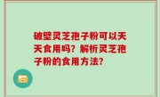 破壁灵芝孢子粉可以天天食用吗？解析灵芝孢子粉的食用方法？