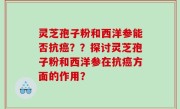 灵芝孢子粉和西洋参能否抗癌？？探讨灵芝孢子粉和西洋参在抗癌方面的作用？