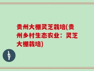 贵州大棚灵芝栽培(贵州乡村生态农业：灵芝大棚栽培)