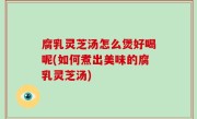 腐乳灵芝汤怎么煲好喝呢(如何煮出美味的腐乳灵芝汤)