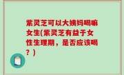紫灵芝可以大姨妈喝嘛女生(紫灵芝有益于女性生理期，是否应该喝？)