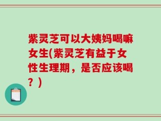 紫灵芝可以大姨妈喝嘛女生(紫灵芝有益于女性生理期，是否应该喝？)