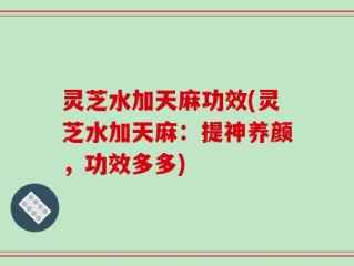 灵芝水加天麻功效(灵芝水加天麻：提神养颜，功效多多)
