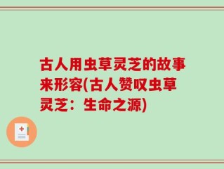 古人用虫草灵芝的故事来形容(古人赞叹虫草灵芝：生命之源)