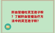 肝血管瘤吃灵芝孢子粉？了解肝血管瘤治疗方法中的灵芝孢子粉？