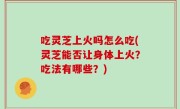 吃灵芝上火吗怎么吃(灵芝能否让身体上火？吃法有哪些？)