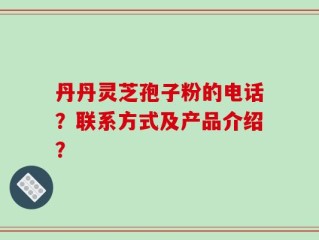 丹丹灵芝孢子粉的电话？联系方式及产品介绍？