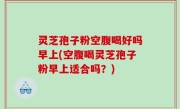 灵芝孢子粉空腹喝好吗早上(空腹喝灵芝孢子粉早上适合吗？)