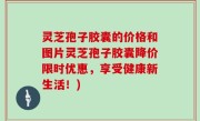 灵芝孢子胶囊的价格和图片灵芝孢子胶囊降价限时优惠，享受健康新生活！)